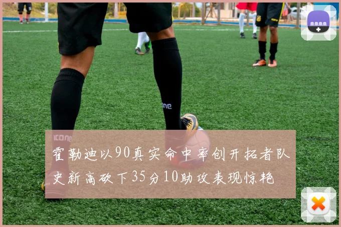 霍勒迪以90真实命中率创开拓者队史新高砍下35分10助攻表现惊艳