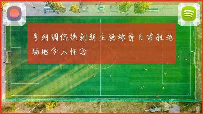 亨利调侃热刺新主场称昔日常胜老场地令人怀念