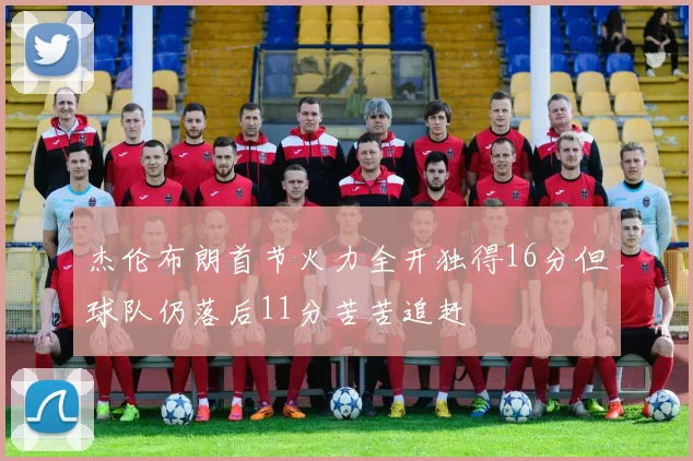 杰伦布朗首节火力全开独得16分但球队仍落后11分苦苦追赶