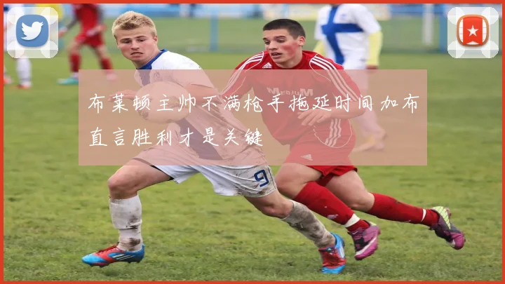 布莱顿主帅不满枪手拖延时间加布直言胜利才是关键