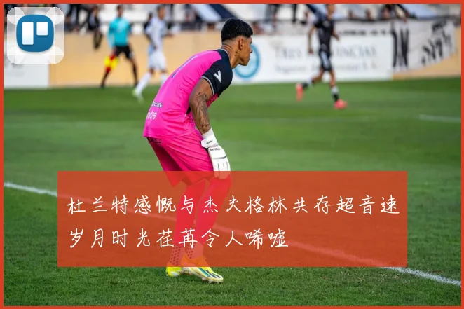 杜兰特感慨与杰夫格林共存超音速岁月时光荏苒令人唏嘘