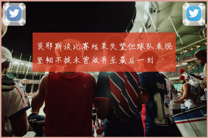 莫耶斯谈比赛结果失望但球队表现坚韧不拔未曾放弃至最后一刻