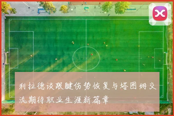 利拉德谈跟腱伤势恢复与塔图姆交流期待职业生涯新篇章