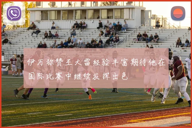 伊万称赞王大雷经验丰富期待他在国际比赛中继续发挥出色