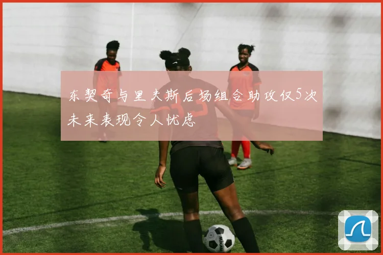 东契奇与里夫斯后场组合助攻仅5次未来表现令人忧虑