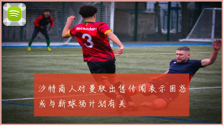 沙特商人对曼联出售传闻表示困惑或与新球场计划有关