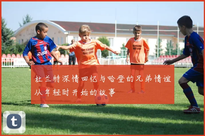 杜兰特深情回忆与哈登的兄弟情谊从年轻时开始的故事