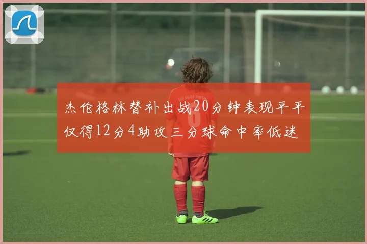 杰伦格林替补出战20分钟表现平平仅得12分4助攻三分球命中率低迷