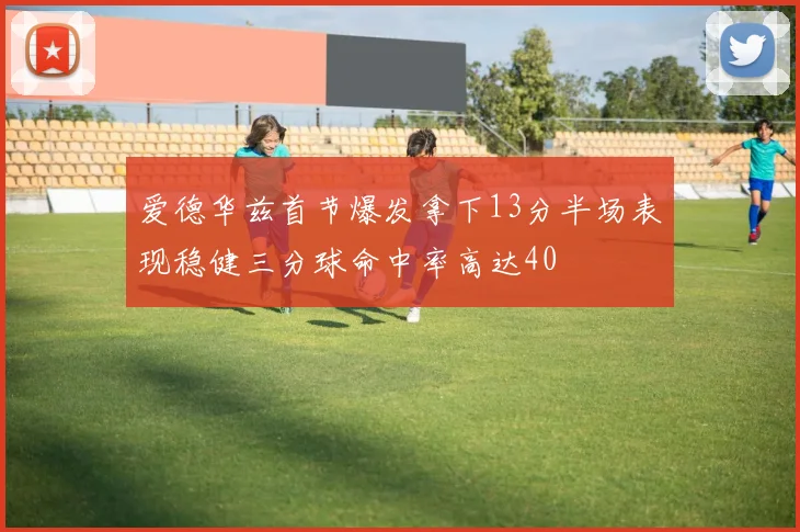 爱德华兹首节爆发拿下13分半场表现稳健三分球命中率高达40