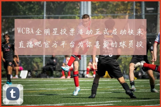 WCBA全明星投票活动正式启动快来直播吧官方平台为你喜爱的球员投票吧