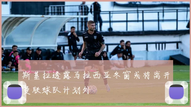 斯基拉透露马拉西亚冬窗或将离开曼联球队计划外