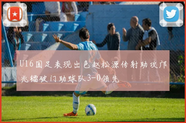 U16国足表现出色赵松源传射助攻邝兆镭破门助球队3-0领先