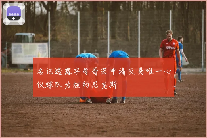 名记透露字母哥若申请交易唯一心仪球队为纽约尼克斯