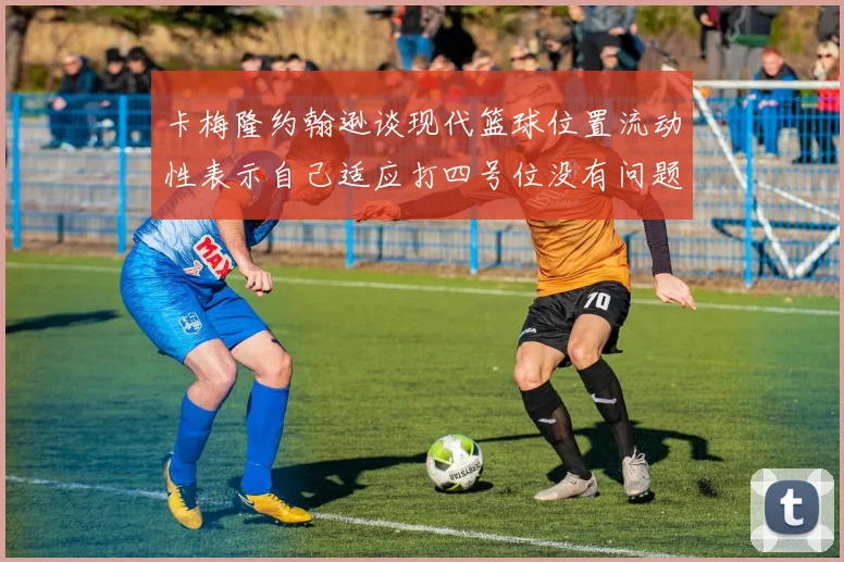 卡梅隆约翰逊谈现代篮球位置流动性表示自己适应打四号位没有问题