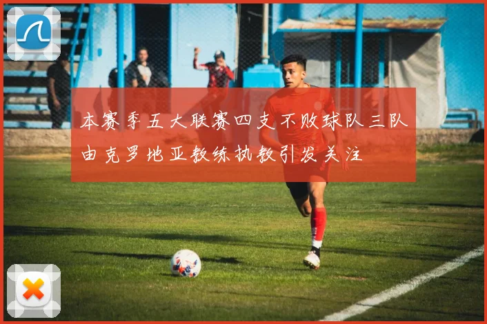 本赛季五大联赛四支不败球队三队由克罗地亚教练执教引发关注