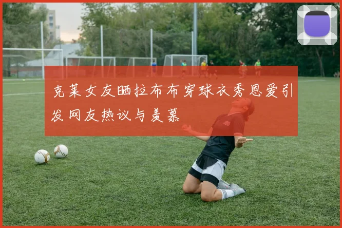 克莱女友晒拉布布穿球衣秀恩爱引发网友热议与羡慕