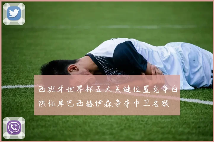 西班牙世界杯五大关键位置竞争白热化库巴西赫伊森争夺中卫名额