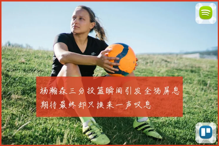 杨瀚森三分投篮瞬间引发全场屏息期待最终却只换来一声叹息