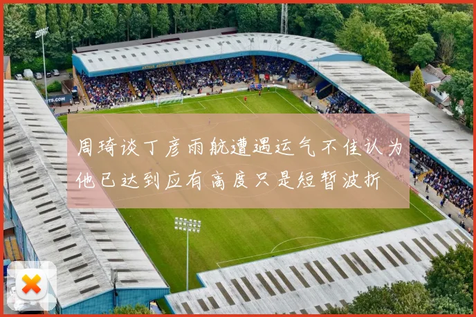 周琦谈丁彦雨航遭遇运气不佳认为他已达到应有高度只是短暂波折