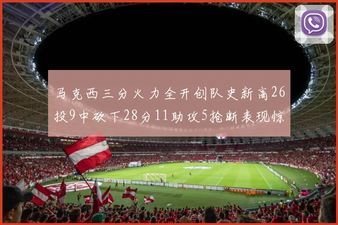 马克西三分火力全开创队史新高26投9中砍下28分11助攻5抢断表现惊艳